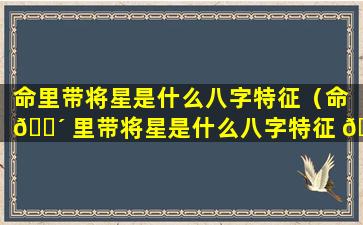 命里带将星是什么八字特征（命 🐴 里带将星是什么八字特征 🌼 女）